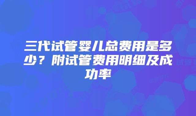 三代试管婴儿总费用是多少？附试管费用明细及成功率