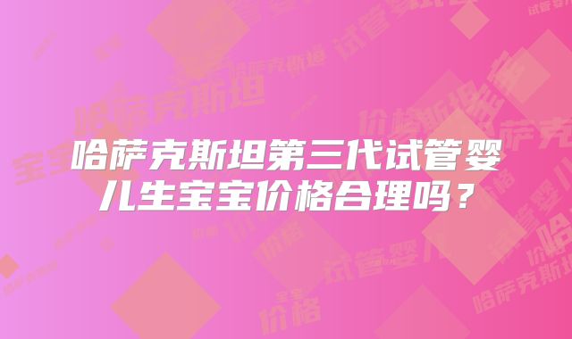哈萨克斯坦第三代试管婴儿生宝宝价格合理吗？