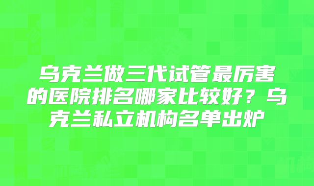 乌克兰做三代试管最厉害的医院排名哪家比较好？乌克兰私立机构名单出炉