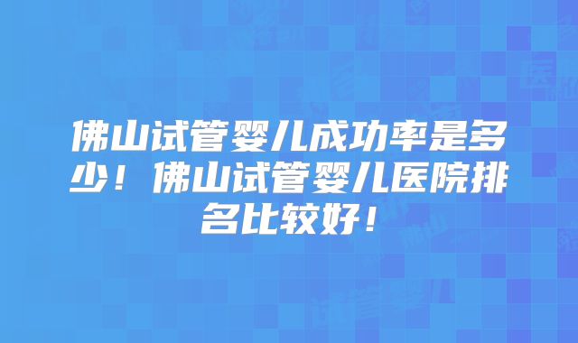 佛山试管婴儿成功率是多少！佛山试管婴儿医院排名比较好！