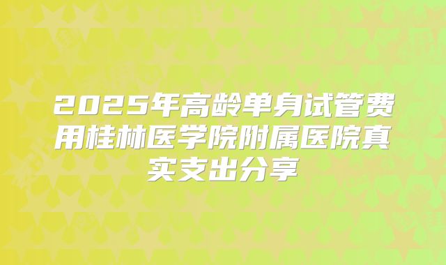 2025年高龄单身试管费用桂林医学院附属医院真实支出分享