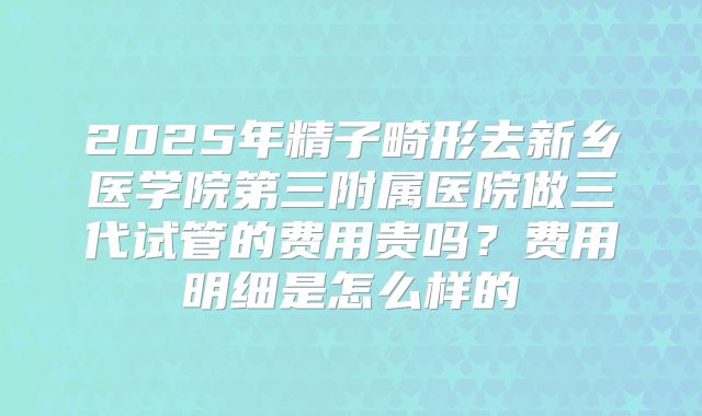 2025年精子畸形去新乡医学院第三附属医院做三代试管的费用贵吗？费用明细是怎么样的