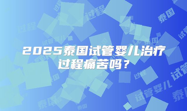 2025泰国试管婴儿治疗过程痛苦吗？