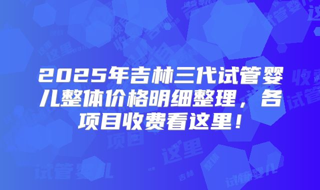 2025年吉林三代试管婴儿整体价格明细整理,各项目收费看这里!