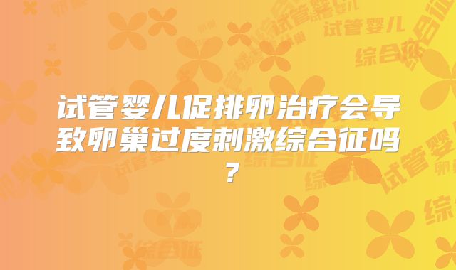 试管婴儿促排卵治疗会导致卵巢过度刺激综合征吗？