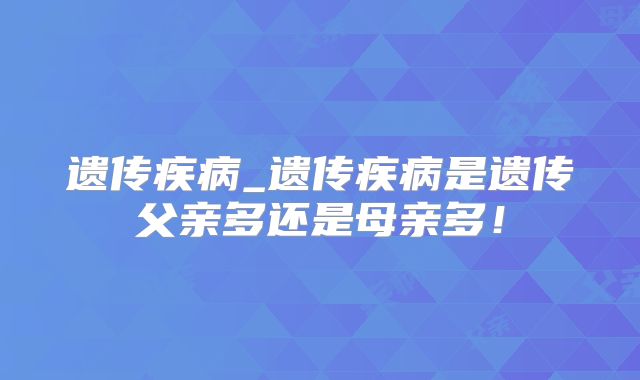 遗传疾病_遗传疾病是遗传父亲多还是母亲多!