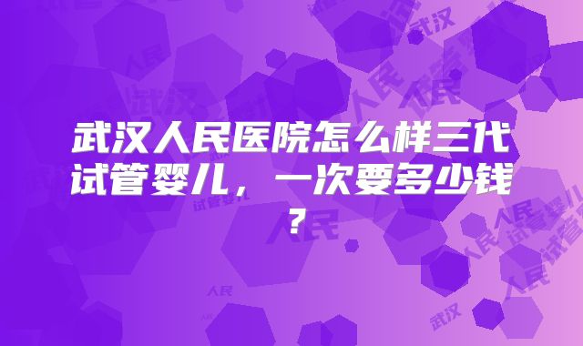 武汉人民医院怎么样三代试管婴儿，一次要多少钱？