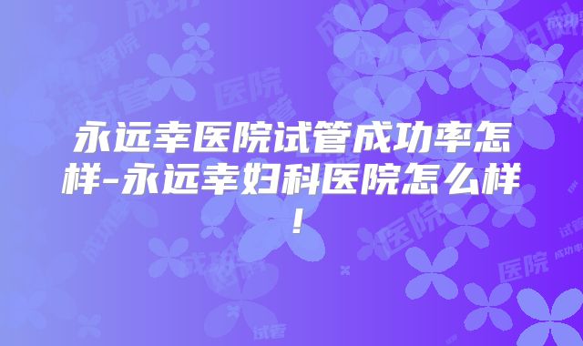 永远幸医院试管成功率怎样-永远幸妇科医院怎么样!