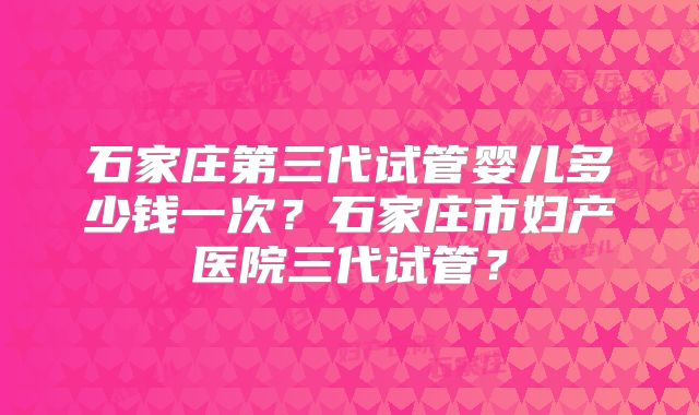 石家庄第三代试管婴儿多少钱一次？石家庄市妇产医院三代试管？