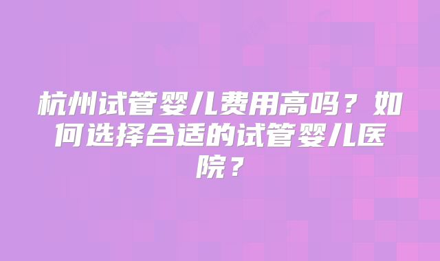 杭州试管婴儿费用高吗？如何选择合适的试管婴儿医院？