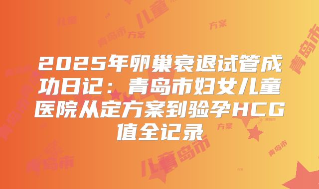 2025年卵巢衰退试管成功日记：青岛市妇女儿童医院从定方案到验孕HCG值全记录