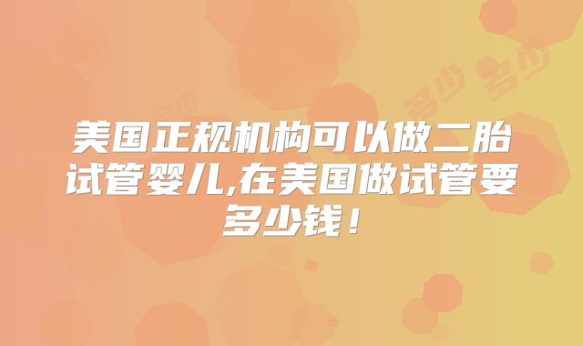 美国正规机构可以做二胎试管婴儿,在美国做试管要多少钱！