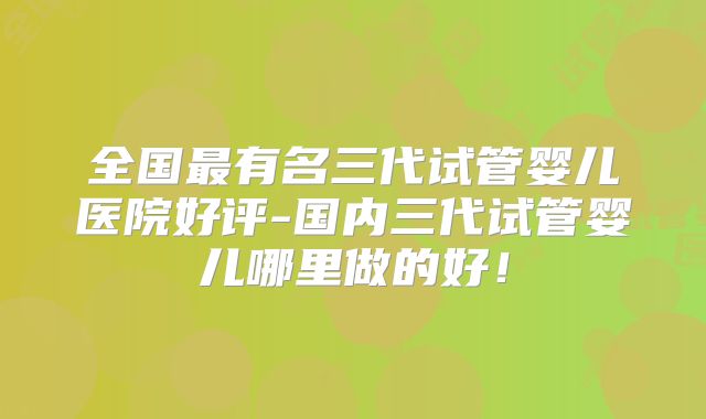 全国最有名三代试管婴儿医院好评-国内三代试管婴儿哪里做的好!