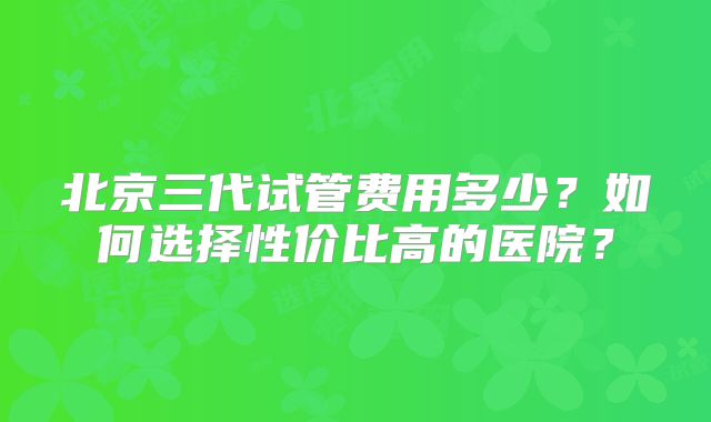 北京三代试管费用多少?如何选择性价比高的医院?