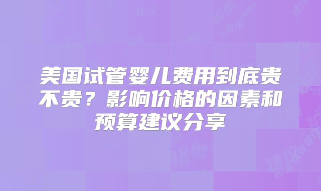 美国试管婴儿费用到底贵不贵？影响价格的因素和预算建议分享