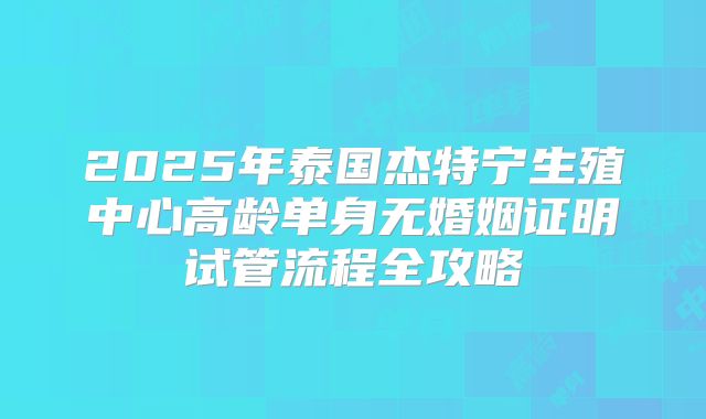 2025年泰国杰特宁生殖中心高龄单身无婚姻证明试管流程全攻略