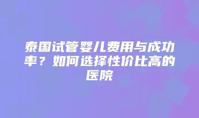 泰国试管婴儿费用与成功率？如何选择性价比高的医院