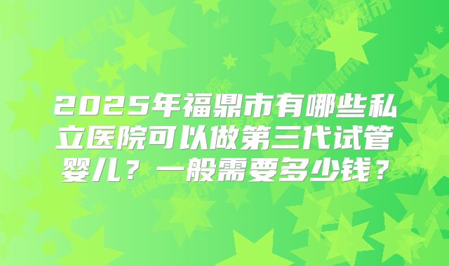 2025年福鼎市有哪些私立医院可以做第三代试管婴儿?一般需要多少钱?