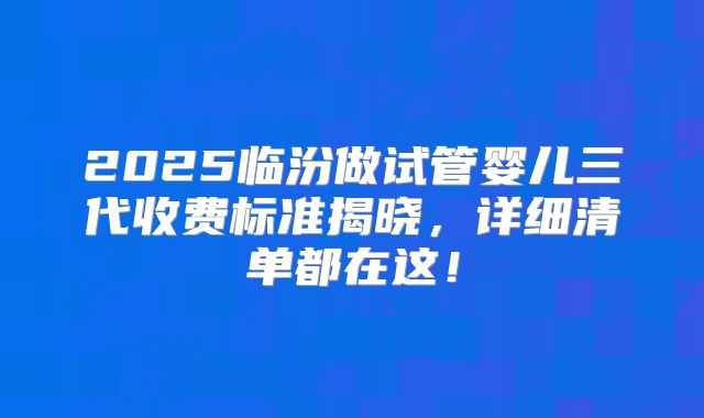2025临汾做试管婴儿三代收费标准揭晓，详细清单都在这！