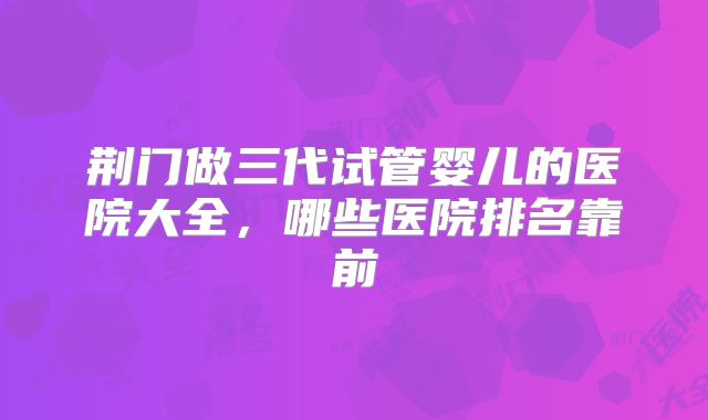 荆门做三代试管婴儿的医院大全，哪些医院排名靠前