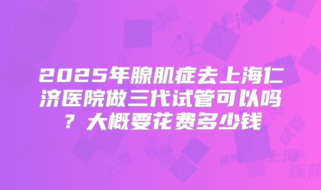 2025年腺肌症去上海仁济医院做三代试管可以吗？大概要花费多少钱