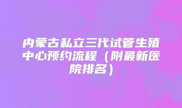 内蒙古私立三代试管生殖中心预约流程(附最新医院排名)