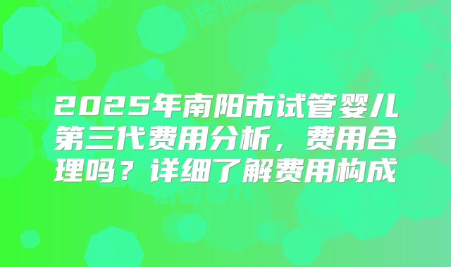 2025年南阳市试管婴儿第三代费用分析，费用合理吗？详细了解费用构成