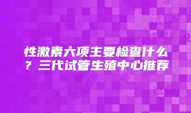 性激素六项主要检查什么？三代试管生殖中心推荐