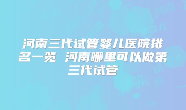 河南三代试管婴儿医院排名一览 河南哪里可以做第三代试管