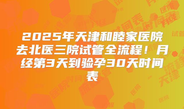 2025年天津和睦家医院去北医三院试管全流程！月经第3天到验孕30天时间表