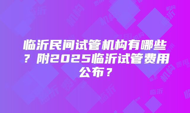 临沂民间试管机构有哪些？附2025临沂试管费用公布？