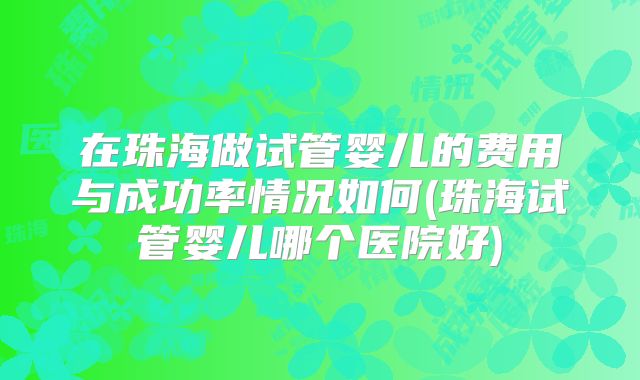 在珠海做试管婴儿的费用与成功率情况如何(珠海试管婴儿哪个医院好)