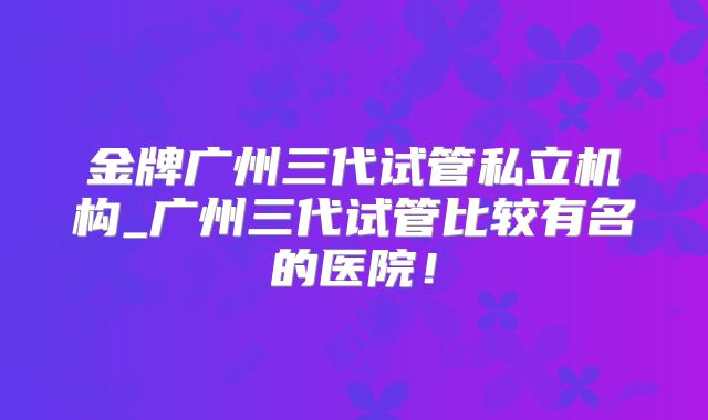 金牌广州三代试管私立机构_广州三代试管比较有名的医院！