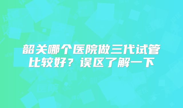 韶关哪个医院做三代试管比较好？误区了解一下