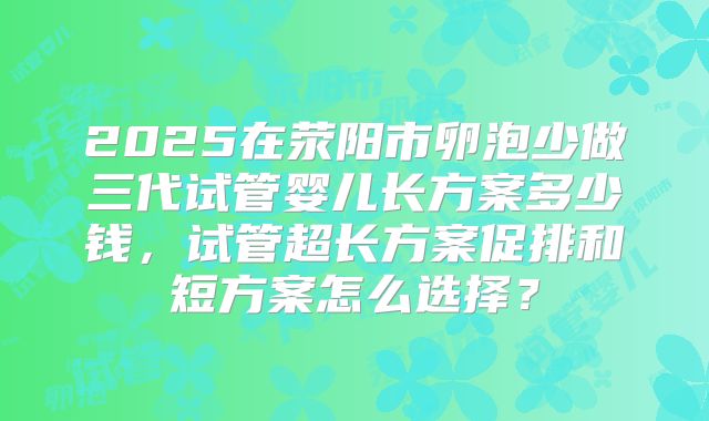 2025在荥阳市卵泡少做三代试管婴儿长方案多少钱，试管超长方案促排和短方案怎么选择？