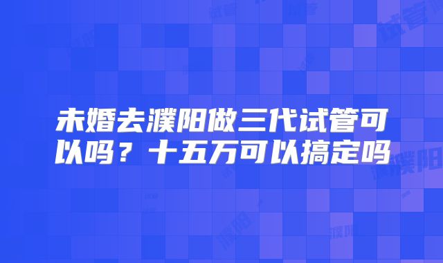 未婚去濮阳做三代试管可以吗？十五万可以搞定吗