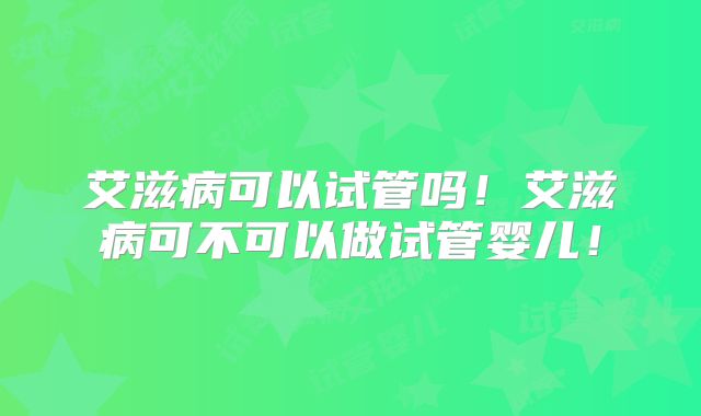 艾滋病可以试管吗!艾滋病可不可以做试管婴儿!