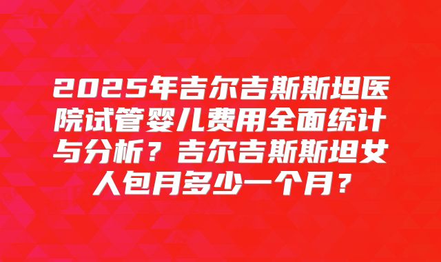 2025年吉尔吉斯斯坦医院试管婴儿费用全面统计与分析？吉尔吉斯斯坦女人包月多少一个月？