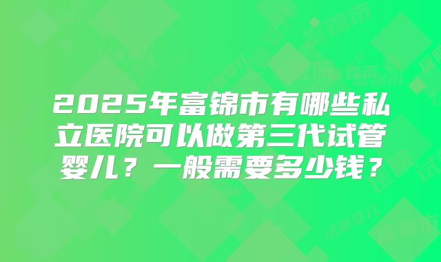 2025年富锦市有哪些私立医院可以做第三代试管婴儿？一般需要多少钱？