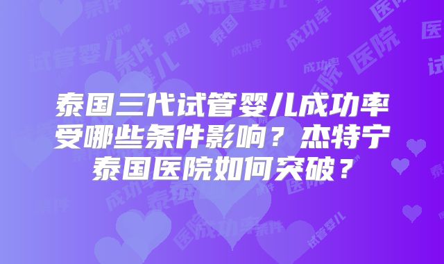泰国三代试管婴儿成功率受哪些条件影响?杰特宁泰国医院如何突破?