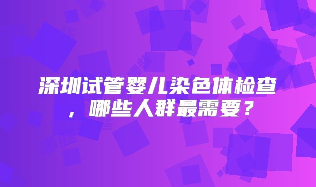 深圳试管婴儿染色体检查，哪些人群最需要？