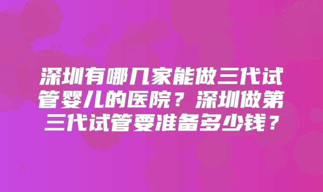 深圳有哪几家能做三代试管婴儿的医院？深圳做第三代试管要准备多少钱？