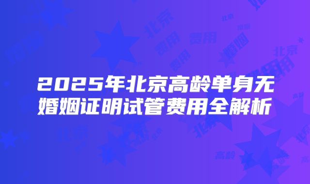 2025年北京高龄单身无婚姻证明试管费用全解析