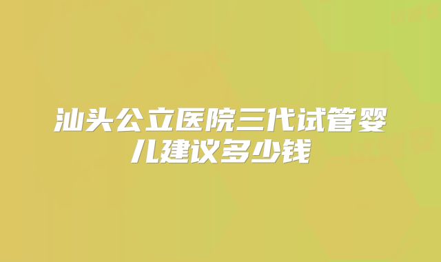 汕头公立医院三代试管婴儿建议多少钱