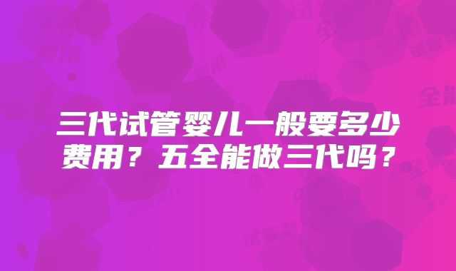 三代试管婴儿一般要多少费用？五全能做三代吗？