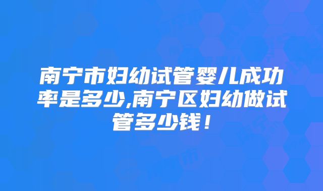 南宁市妇幼试管婴儿成功率是多少,南宁区妇幼做试管多少钱！