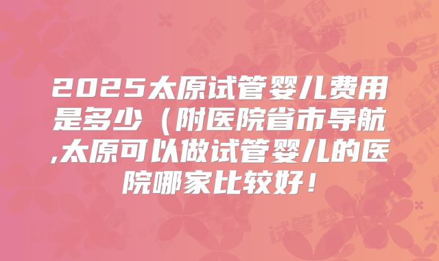 2025太原试管婴儿费用是多少（附医院省市导航,太原可以做试管婴儿的医院哪家比较好！