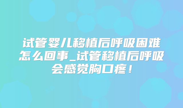 试管婴儿移植后呼吸困难怎么回事_试管移植后呼吸会感觉胸口疼！