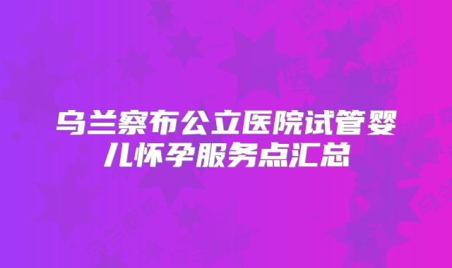 乌兰察布公立医院试管婴儿怀孕服务点汇总