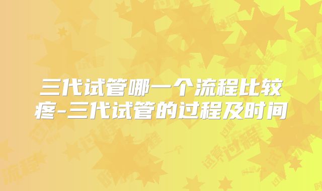 三代试管哪一个流程比较疼-三代试管的过程及时间